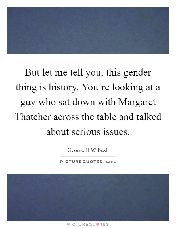 But let me tell you, this gender thing is history. You're looking at a guy who sat down with Margaret Thatcher across the table and talked about serious issues. Picture Quote #1