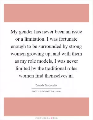 My gender has never been an issue or a limitation. I was fortunate enough to be surrounded by strong women growing up, and with them as my role models, I was never limited by the traditional roles women find themselves in Picture Quote #1