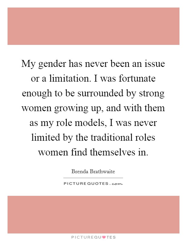 My gender has never been an issue or a limitation. I was fortunate enough to be surrounded by strong women growing up, and with them as my role models, I was never limited by the traditional roles women find themselves in. Picture Quote #1
