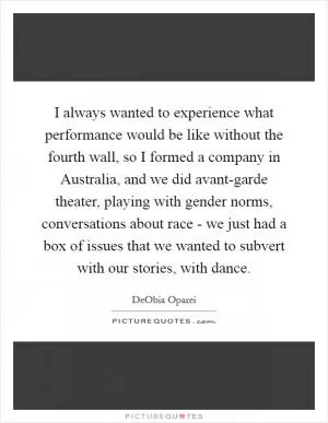 I always wanted to experience what performance would be like without the fourth wall, so I formed a company in Australia, and we did avant-garde theater, playing with gender norms, conversations about race - we just had a box of issues that we wanted to subvert with our stories, with dance Picture Quote #1