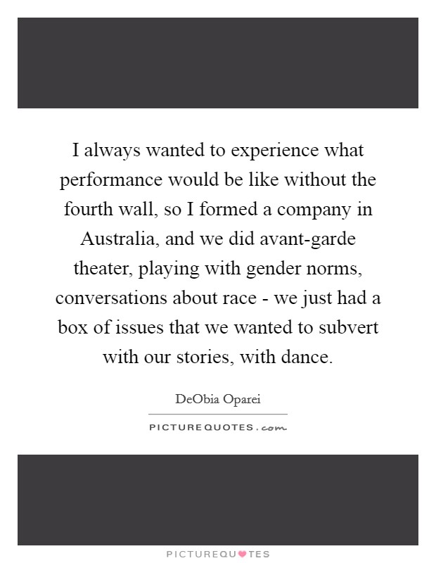 I always wanted to experience what performance would be like without the fourth wall, so I formed a company in Australia, and we did avant-garde theater, playing with gender norms, conversations about race - we just had a box of issues that we wanted to subvert with our stories, with dance. Picture Quote #1