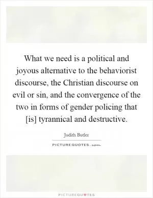 What we need is a political and joyous alternative to the behaviorist discourse, the Christian discourse on evil or sin, and the convergence of the two in forms of gender policing that [is] tyrannical and destructive Picture Quote #1