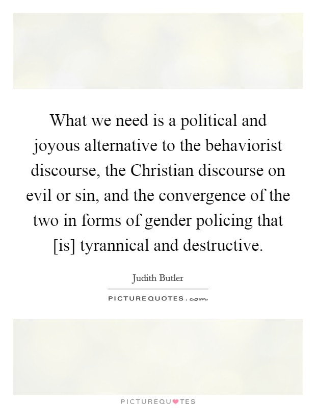 What we need is a political and joyous alternative to the behaviorist discourse, the Christian discourse on evil or sin, and the convergence of the two in forms of gender policing that [is] tyrannical and destructive. Picture Quote #1