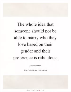 The whole idea that someone should not be able to marry who they love based on their gender and their preference is ridiculous Picture Quote #1