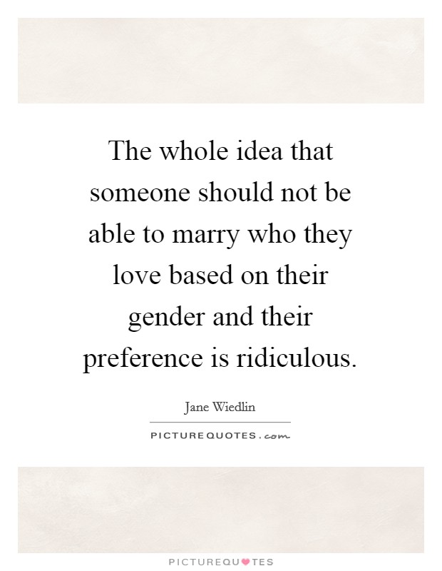 The whole idea that someone should not be able to marry who they love based on their gender and their preference is ridiculous. Picture Quote #1