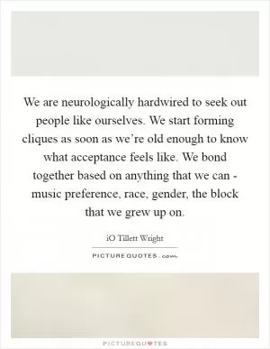 We are neurologically hardwired to seek out people like ourselves. We start forming cliques as soon as we’re old enough to know what acceptance feels like. We bond together based on anything that we can - music preference, race, gender, the block that we grew up on Picture Quote #1