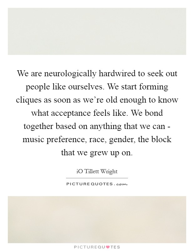We are neurologically hardwired to seek out people like ourselves. We start forming cliques as soon as we're old enough to know what acceptance feels like. We bond together based on anything that we can - music preference, race, gender, the block that we grew up on. Picture Quote #1
