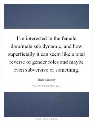 I’m interested in the female dom/male sub dynamic, and how superficially it can seem like a total reverse of gender roles and maybe even subversive or something Picture Quote #1