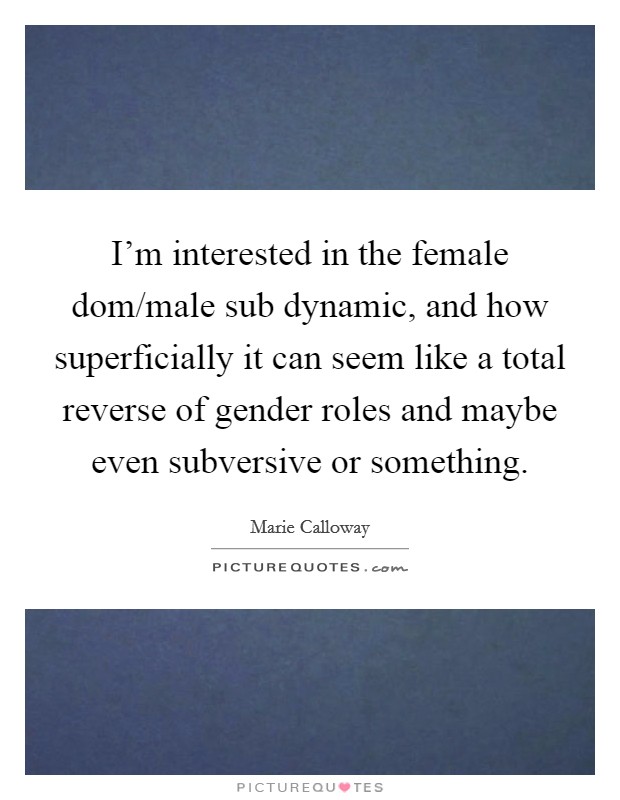 I'm interested in the female dom/male sub dynamic, and how superficially it can seem like a total reverse of gender roles and maybe even subversive or something. Picture Quote #1