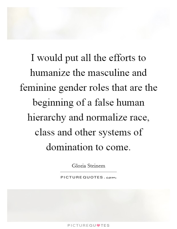 I would put all the efforts to humanize the masculine and feminine gender roles that are the beginning of a false human hierarchy and normalize race, class and other systems of domination to come. Picture Quote #1