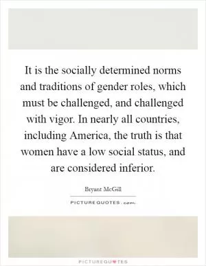 It is the socially determined norms and traditions of gender roles, which must be challenged, and challenged with vigor. In nearly all countries, including America, the truth is that women have a low social status, and are considered inferior Picture Quote #1
