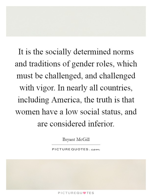 It is the socially determined norms and traditions of gender roles, which must be challenged, and challenged with vigor. In nearly all countries, including America, the truth is that women have a low social status, and are considered inferior. Picture Quote #1