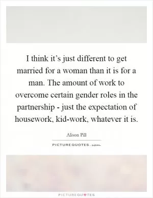 I think it’s just different to get married for a woman than it is for a man. The amount of work to overcome certain gender roles in the partnership - just the expectation of housework, kid-work, whatever it is Picture Quote #1