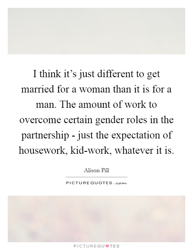 I think it's just different to get married for a woman than it is for a man. The amount of work to overcome certain gender roles in the partnership - just the expectation of housework, kid-work, whatever it is. Picture Quote #1