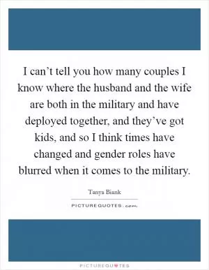 I can’t tell you how many couples I know where the husband and the wife are both in the military and have deployed together, and they’ve got kids, and so I think times have changed and gender roles have blurred when it comes to the military Picture Quote #1