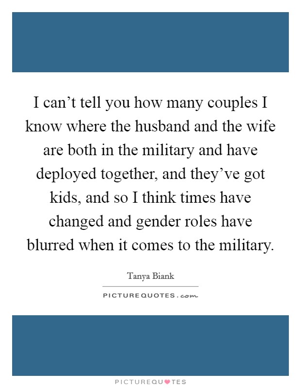 I can't tell you how many couples I know where the husband and the wife are both in the military and have deployed together, and they've got kids, and so I think times have changed and gender roles have blurred when it comes to the military. Picture Quote #1