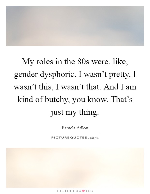 My roles in the  80s were, like, gender dysphoric. I wasn't pretty, I wasn't this, I wasn't that. And I am kind of butchy, you know. That's just my thing. Picture Quote #1