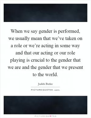 When we say gender is performed, we usually mean that we’ve taken on a role or we’re acting in some way and that our acting or our role playing is crucial to the gender that we are and the gender that we present to the world Picture Quote #1