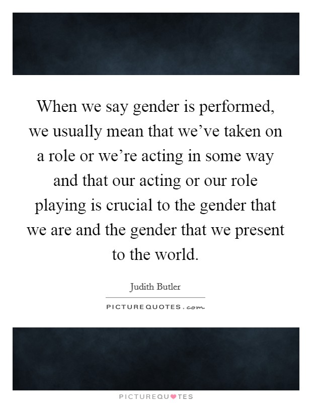 When we say gender is performed, we usually mean that we've taken on a role or we're acting in some way and that our acting or our role playing is crucial to the gender that we are and the gender that we present to the world. Picture Quote #1