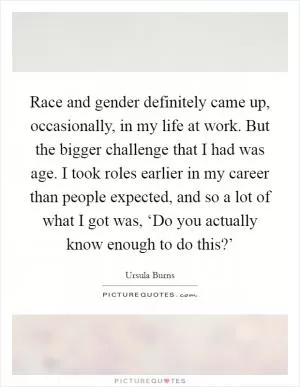 Race and gender definitely came up, occasionally, in my life at work. But the bigger challenge that I had was age. I took roles earlier in my career than people expected, and so a lot of what I got was, ‘Do you actually know enough to do this?’ Picture Quote #1