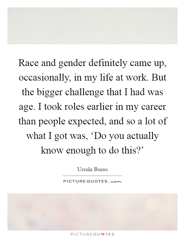 Race and gender definitely came up, occasionally, in my life at work. But the bigger challenge that I had was age. I took roles earlier in my career than people expected, and so a lot of what I got was, ‘Do you actually know enough to do this?' Picture Quote #1