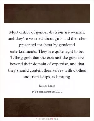 Most critics of gender division are women, and they’re worried about girls and the roles presented for them by gendered entertainments. They are quite right to be. Telling girls that the cars and the guns are beyond their domain of expertise, and that they should content themselves with clothes and friendships, is limiting Picture Quote #1