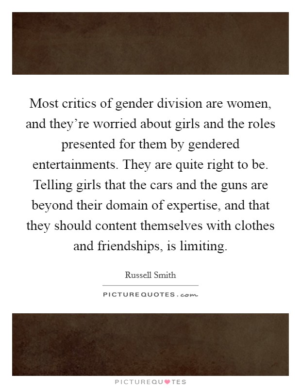 Most critics of gender division are women, and they're worried about girls and the roles presented for them by gendered entertainments. They are quite right to be. Telling girls that the cars and the guns are beyond their domain of expertise, and that they should content themselves with clothes and friendships, is limiting. Picture Quote #1
