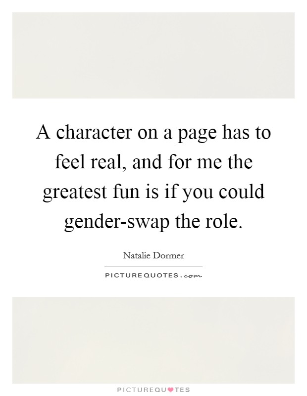 A character on a page has to feel real, and for me the greatest fun is if you could gender-swap the role. Picture Quote #1