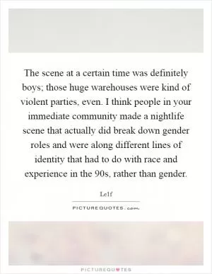 The scene at a certain time was definitely boys; those huge warehouses were kind of violent parties, even. I think people in your immediate community made a nightlife scene that actually did break down gender roles and were along different lines of identity that had to do with race and experience in the  90s, rather than gender Picture Quote #1