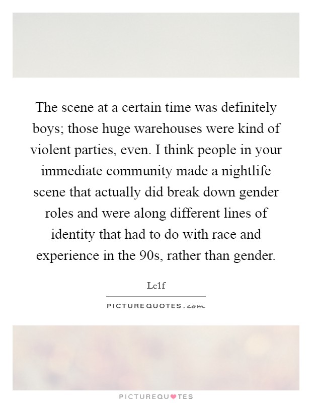 The scene at a certain time was definitely boys; those huge warehouses were kind of violent parties, even. I think people in your immediate community made a nightlife scene that actually did break down gender roles and were along different lines of identity that had to do with race and experience in the  90s, rather than gender. Picture Quote #1
