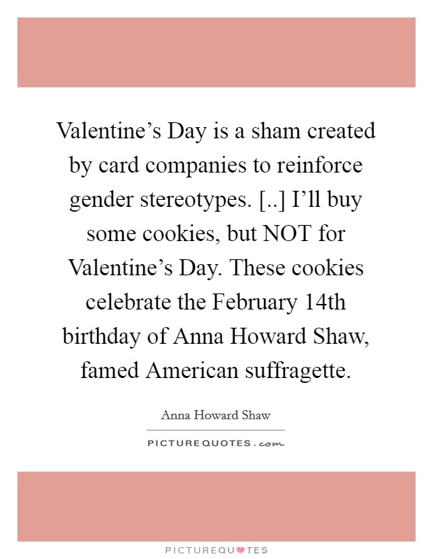 Valentine's Day is a sham created by card companies to reinforce gender stereotypes. [..] I'll buy some cookies, but NOT for Valentine's Day. These cookies celebrate the February 14th birthday of Anna Howard Shaw, famed American suffragette. Picture Quote #1