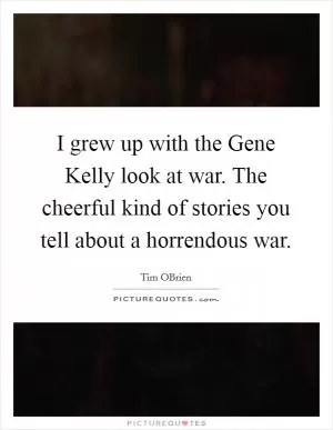 I grew up with the Gene Kelly look at war. The cheerful kind of stories you tell about a horrendous war Picture Quote #1