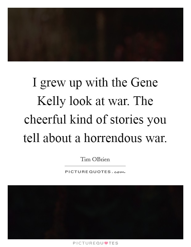 I grew up with the Gene Kelly look at war. The cheerful kind of stories you tell about a horrendous war. Picture Quote #1