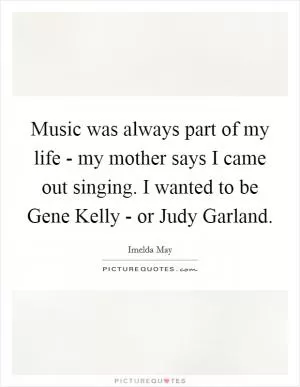 Music was always part of my life - my mother says I came out singing. I wanted to be Gene Kelly - or Judy Garland Picture Quote #1