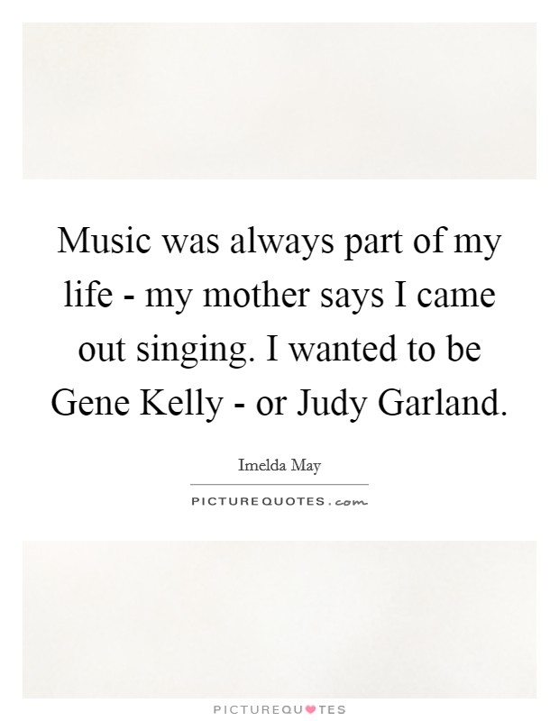 Music was always part of my life - my mother says I came out singing. I wanted to be Gene Kelly - or Judy Garland. Picture Quote #1