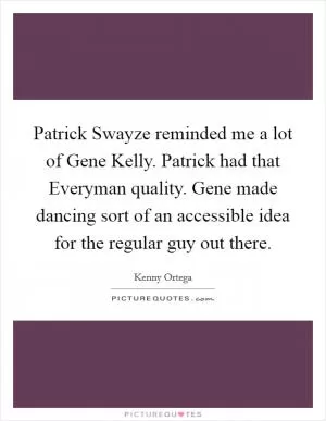 Patrick Swayze reminded me a lot of Gene Kelly. Patrick had that Everyman quality. Gene made dancing sort of an accessible idea for the regular guy out there Picture Quote #1