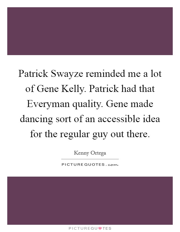 Patrick Swayze reminded me a lot of Gene Kelly. Patrick had that Everyman quality. Gene made dancing sort of an accessible idea for the regular guy out there. Picture Quote #1