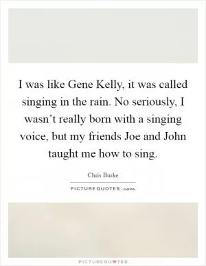 I was like Gene Kelly, it was called singing in the rain. No seriously, I wasn’t really born with a singing voice, but my friends Joe and John taught me how to sing Picture Quote #1