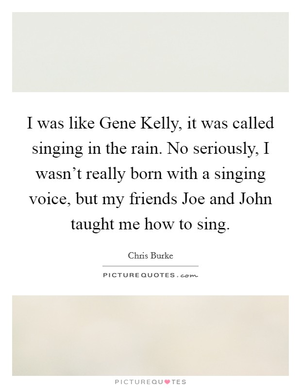 I was like Gene Kelly, it was called singing in the rain. No seriously, I wasn't really born with a singing voice, but my friends Joe and John taught me how to sing. Picture Quote #1