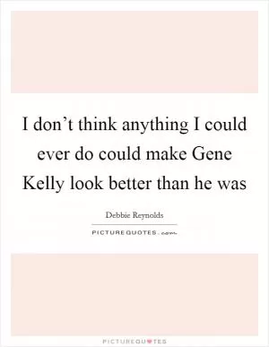 I don’t think anything I could ever do could make Gene Kelly look better than he was Picture Quote #1