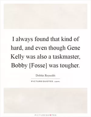 I always found that kind of hard, and even though Gene Kelly was also a taskmaster, Bobby [Fosse] was tougher Picture Quote #1