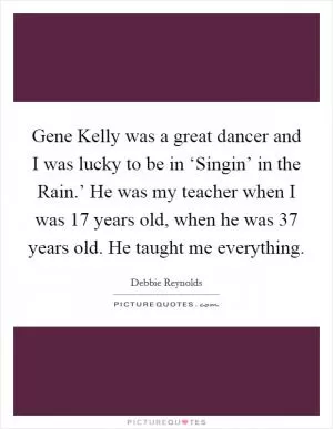 Gene Kelly was a great dancer and I was lucky to be in ‘Singin’ in the Rain.’ He was my teacher when I was 17 years old, when he was 37 years old. He taught me everything Picture Quote #1