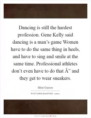 Dancing is still the hardest profession. Gene Kelly said dancing is a man’s game Women have to do the same thing in heels, and have to sing and smile at the same time. Professional athletes don’t even have to do that Â” and they get to wear sneakers Picture Quote #1