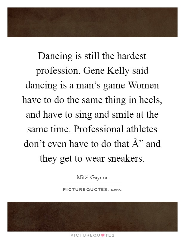 Dancing is still the hardest profession. Gene Kelly said dancing is a man's game Women have to do the same thing in heels, and have to sing and smile at the same time. Professional athletes don't even have to do that Â” and they get to wear sneakers. Picture Quote #1