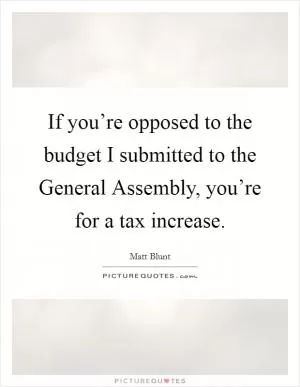 If you’re opposed to the budget I submitted to the General Assembly, you’re for a tax increase Picture Quote #1
