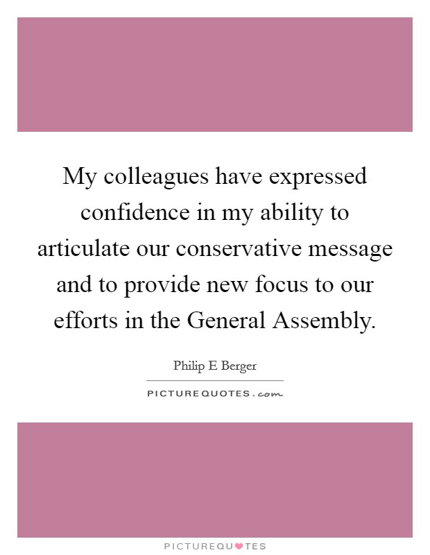 My colleagues have expressed confidence in my ability to articulate our conservative message and to provide new focus to our efforts in the General Assembly. Picture Quote #1