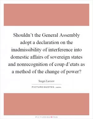 Shouldn’t the General Assembly adopt a declaration on the inadmissibility of interference into domestic affairs of sovereign states and nonrecognition of coup d’etats as a method of the change of power? Picture Quote #1
