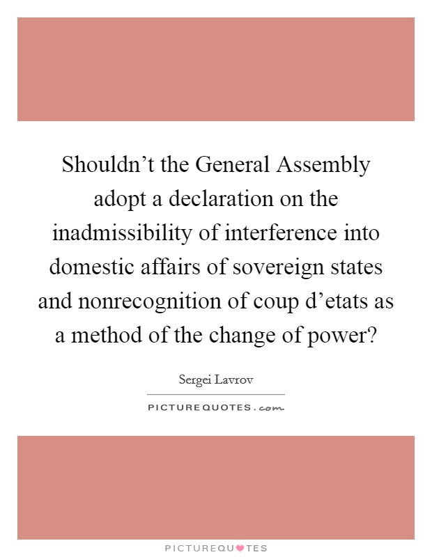 Shouldn't the General Assembly adopt a declaration on the inadmissibility of interference into domestic affairs of sovereign states and nonrecognition of coup d'etats as a method of the change of power? Picture Quote #1