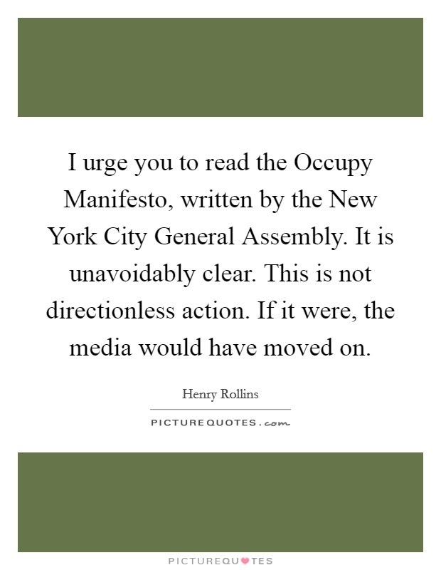 I urge you to read the Occupy Manifesto, written by the New York City General Assembly. It is unavoidably clear. This is not directionless action. If it were, the media would have moved on. Picture Quote #1