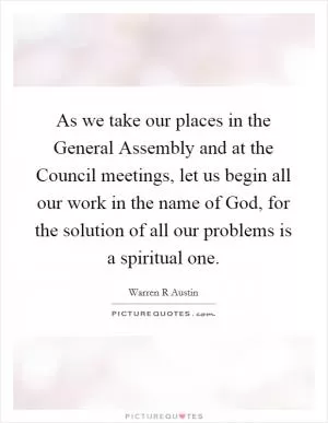 As we take our places in the General Assembly and at the Council meetings, let us begin all our work in the name of God, for the solution of all our problems is a spiritual one Picture Quote #1